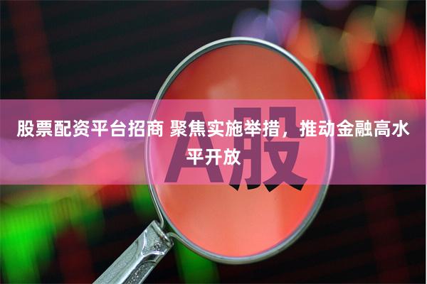 股票配资平台招商 聚焦实施举措，推动金融高水平开放