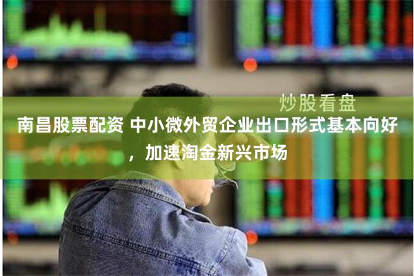 南昌股票配资 中小微外贸企业出口形式基本向好，加速淘金新兴市场