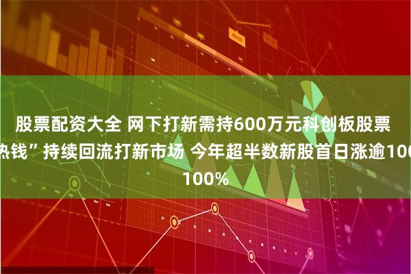 股票配资大全 网下打新需持600万元科创板股票 “热钱”持续回流打新市场 今年超半数新股首日涨逾100%