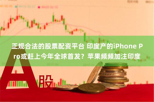 正规合法的股票配资平台 印度产的iPhone Pro或赶上今年全球首发？苹果频频加注印度