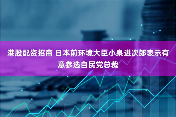 港股配资招商 日本前环境大臣小泉进次郎表示有意参选自民党总裁