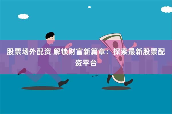 股票场外配资 解锁财富新篇章：探索最新股票配资平台