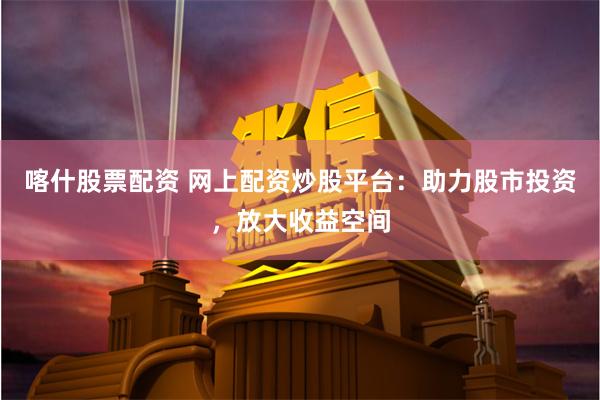 喀什股票配资 网上配资炒股平台：助力股市投资，放大收益空间