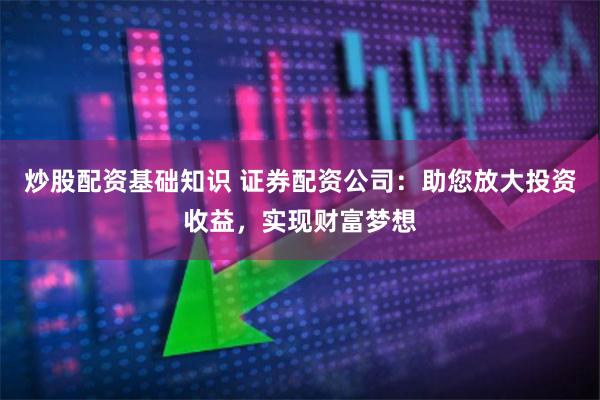 炒股配资基础知识 证券配资公司：助您放大投资收益，实现财富梦想