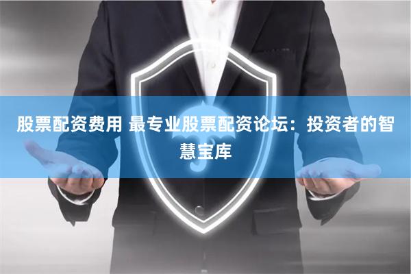 股票配资费用 最专业股票配资论坛：投资者的智慧宝库