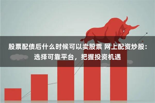 股票配债后什么时候可以卖股票 网上配资炒股：选择可靠平台，把握投资机遇