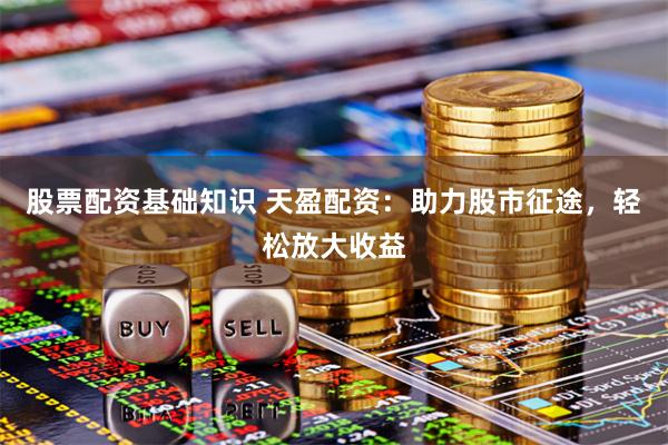 股票配资基础知识 天盈配资：助力股市征途，轻松放大收益