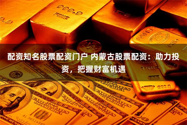 配资知名股票配资门户 内蒙古股票配资：助力投资，把握财富机遇