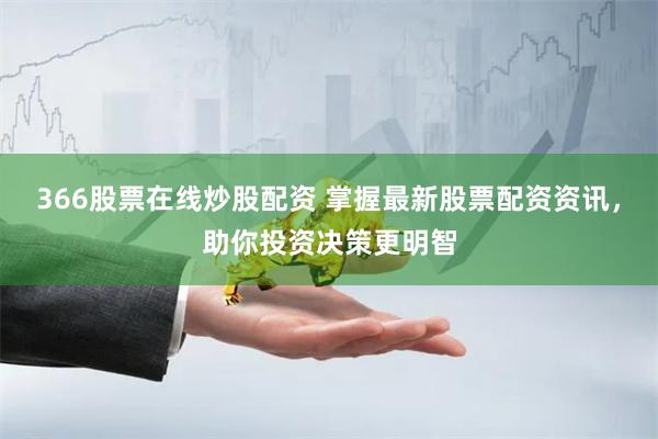366股票在线炒股配资 掌握最新股票配资资讯，助你投资决策更明智