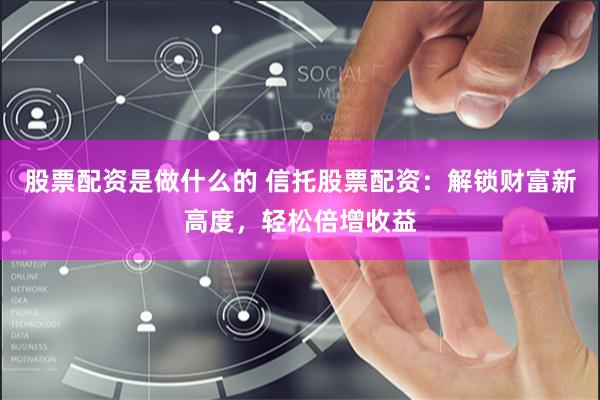 股票配资是做什么的 信托股票配资：解锁财富新高度，轻松倍增收益