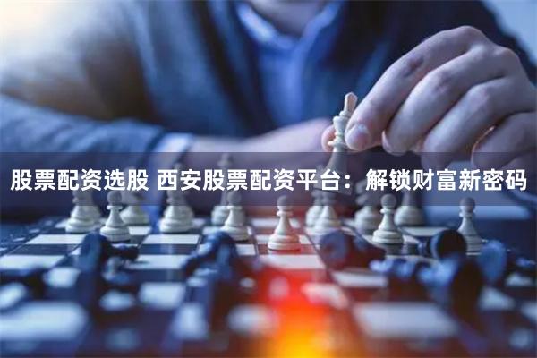 股票配资选股 西安股票配资平台：解锁财富新密码
