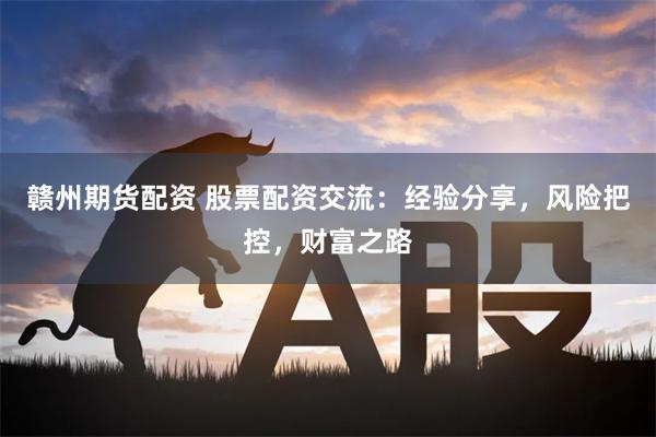 赣州期货配资 股票配资交流：经验分享，风险把控，财富之路