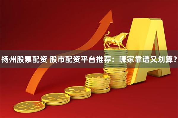 扬州股票配资 股市配资平台推荐：哪家靠谱又划算？