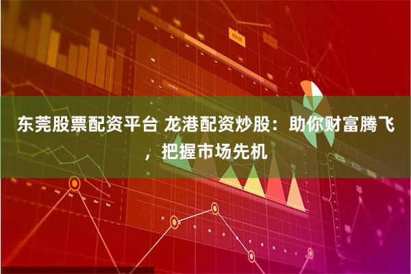 东莞股票配资平台 龙港配资炒股：助你财富腾飞，把握市场先机