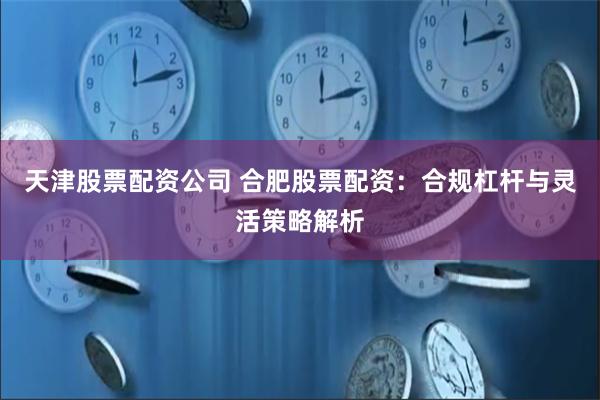 天津股票配资公司 合肥股票配资：合规杠杆与灵活策略解析