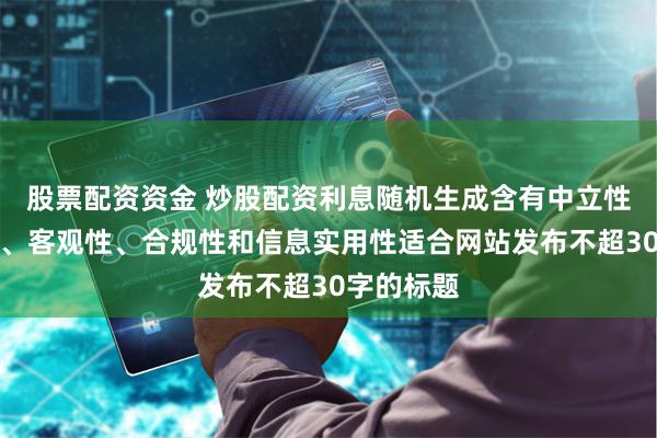 股票配资资金 炒股配资利息随机生成含有中立性、权威性、客观性、合规性和信息实用性适合网站发布不超30字的标题
